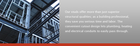 Our studs offer more than just superior structural qualities; as a building professional, they save you serious time and labor. The convenient cutout design lets plumbing, heating and electrical conduits to easily pass through